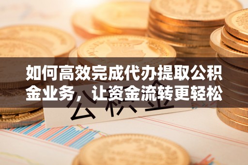 兰坪如何高效完成代办提取公积金业务，让资金流转更轻松
