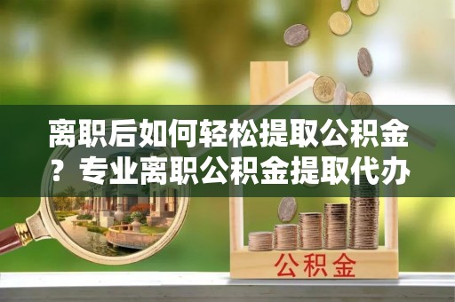 兰坪离职后如何轻松提取公积金？专业离职公积金提取代办服务指南