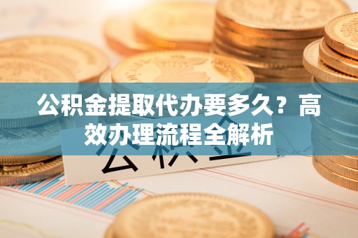 兰坪公积金提取代办要多久？高效办理流程全解析