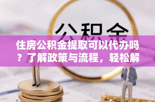 兰坪住房公积金提取可以代办吗？了解政策与流程，轻松解决疑惑