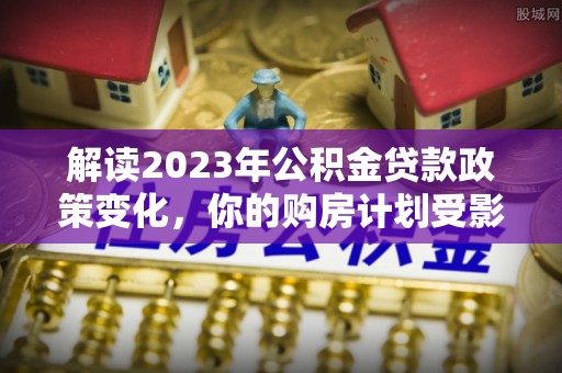 兰坪解读2023年公积金贷款政策变化，你的购房计划受影响了吗？