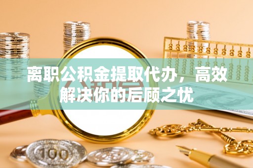 兰坪离职公积金提取代办，高效解决你的后顾之忧
