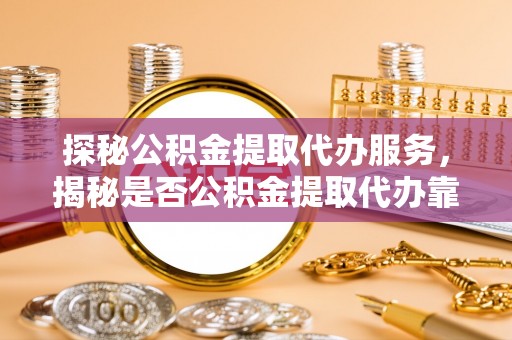 兰坪探秘公积金提取代办服务，揭秘是否公积金提取代办靠谱吗？