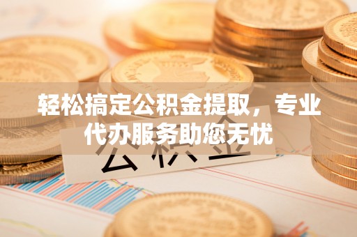 兰坪轻松搞定公积金提取，专业代办服务助您无忧