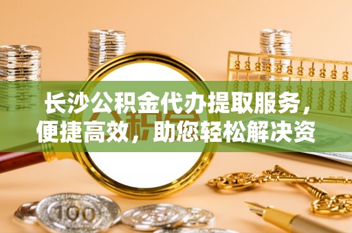 兰坪长沙公积金代办提取服务，便捷高效，助您轻松解决资金需求