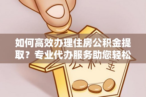 兰坪如何高效办理住房公积金提取？专业代办服务助您轻松搞定