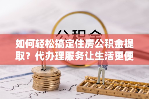 兰坪如何轻松搞定住房公积金提取？代办理服务让生活更便捷！