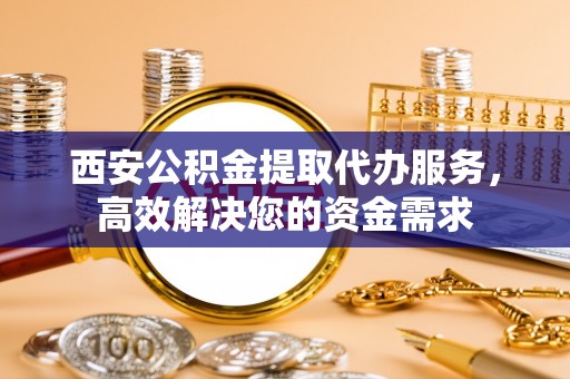 兰坪西安公积金提取代办服务，高效解决您的资金需求