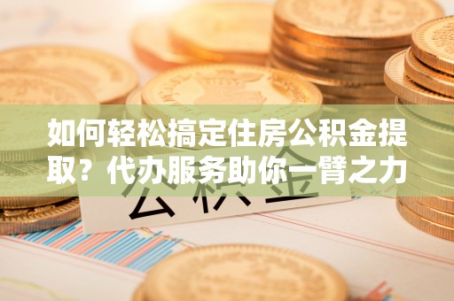 兰坪如何轻松搞定住房公积金提取？代办服务助你一臂之力