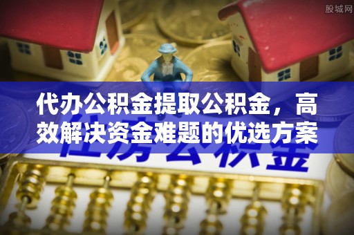 兰坪代办公积金提取公积金，高效解决资金难题的优选方案
