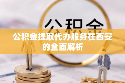 兰坪公积金提取代办服务在西安的全面解析
