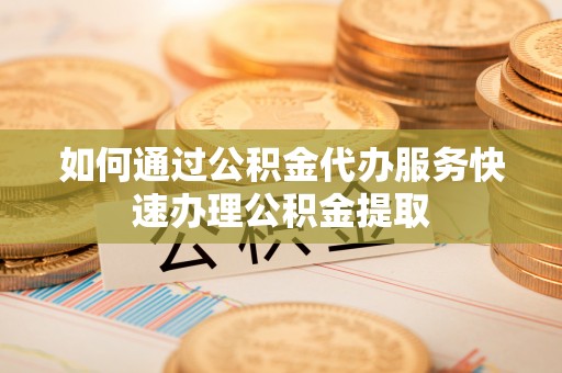 兰坪如何通过公积金代办服务快速办理公积金提取