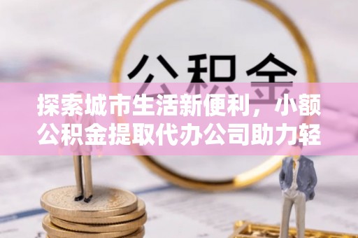 兰坪探索城市生活新便利，小额公积金提取代办公司助力轻松理财