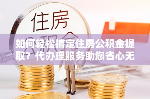兰坪如何轻松搞定住房公积金提取？代办理服务助您省心无忧