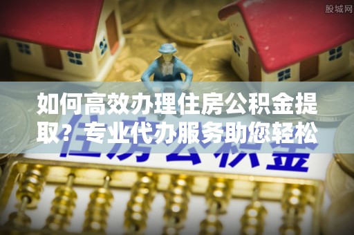兰坪如何高效办理住房公积金提取？专业代办服务助您轻松解决难题