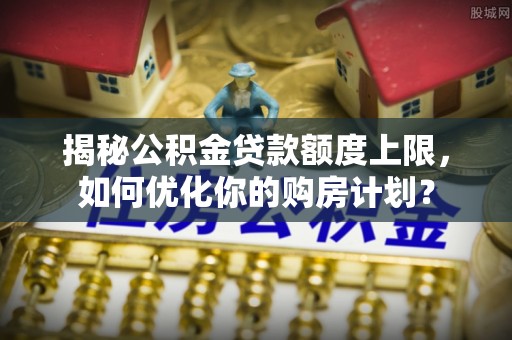 兰坪揭秘公积金贷款额度上限，如何优化你的购房计划？