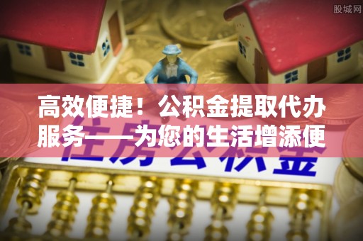 兰坪高效便捷！公积金提取代办服务——为您的生活增添便利