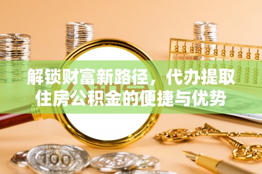 兰坪解锁财富新路径，代办提取住房公积金的便捷与优势