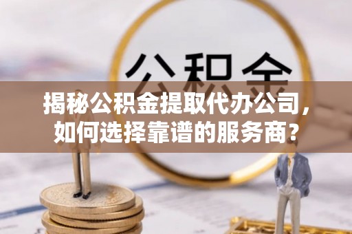 兰坪揭秘公积金提取代办公司，如何选择靠谱的服务商？