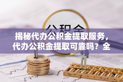 兰坪揭秘代办公积金提取服务，代办公积金提取可靠吗？全面分析与选择指南