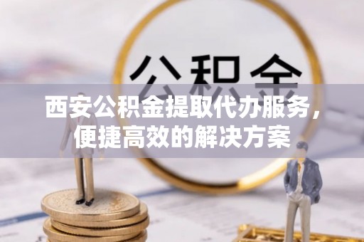 兰坪西安公积金提取代办服务，便捷高效的解决方案