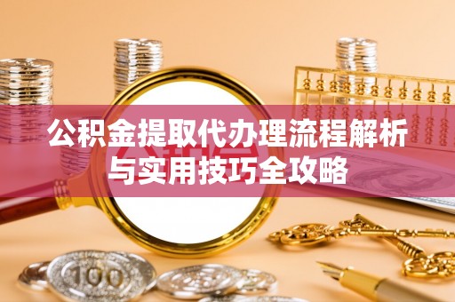 兰坪公积金提取代办理流程解析与实用技巧全攻略