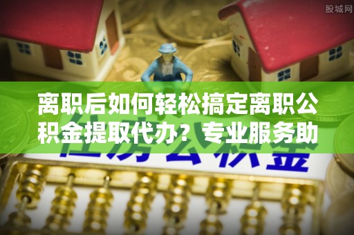 兰坪离职后如何轻松搞定离职公积金提取代办？专业服务助你一臂之力