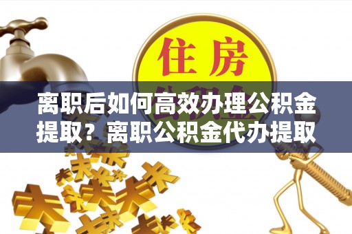 兰坪离职后如何高效办理公积金提取？离职公积金代办提取全攻略