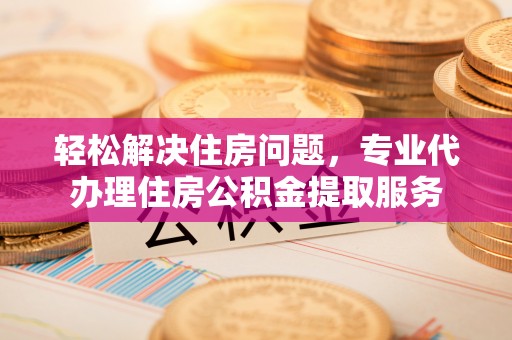 兰坪轻松解决住房问题，专业代办理住房公积金提取服务