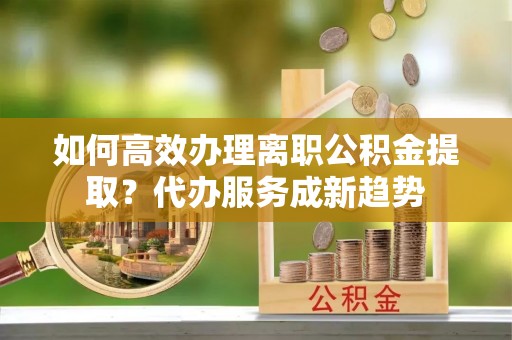 兰坪如何高效办理离职公积金提取？代办服务成新趋势